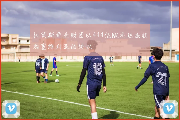 拉莫斯牵头财团以444亿欧元达成收购塞维利亚的协议