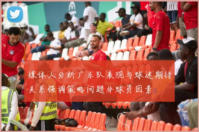 媒体人分析广东队表现与球迷期待关系强调策略问题非球员因素