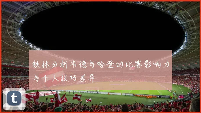 铁林分析韦德与哈登的比赛影响力与个人技巧差异