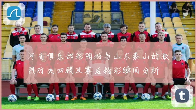 河南俱乐部彩陶坊与山东泰山的激烈对决回顾及赛后精彩瞬间分析