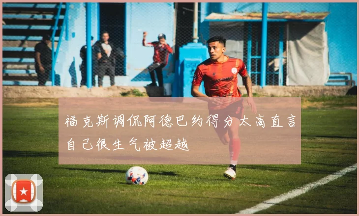 福克斯调侃阿德巴约得分太高直言自己很生气被超越