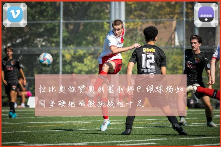 拉比奥称赞奥利塞和姆巴佩球场如同坚硬地面般挑战性十足