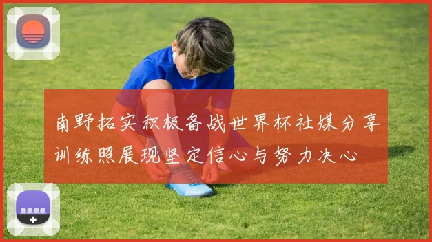 南野拓实积极备战世界杯社媒分享训练照展现坚定信心与努力决心