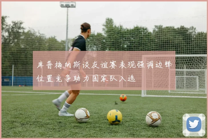 库普梅纳斯谈友谊赛表现强调边锋位置竞争助力国家队入选