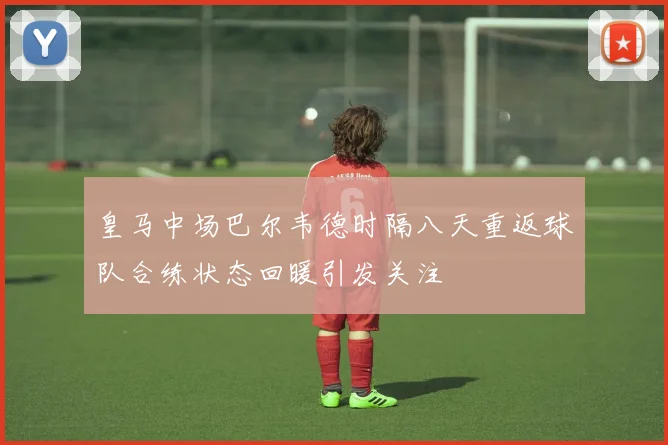 皇马中场巴尔韦德时隔八天重返球队合练状态回暖引发关注