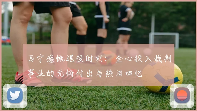 马宁感慨退役时刻：全心投入裁判事业的无悔付出与热泪回忆
