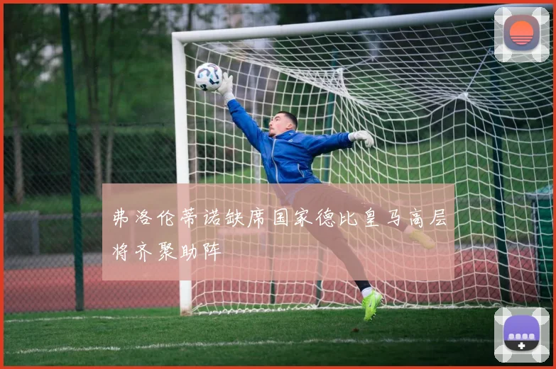 弗洛伦蒂诺缺席国家德比皇马高层将齐聚助阵