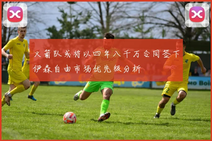 火箭队或将以四年八千万合同签下伊森自由市场优先级分析