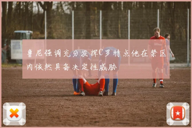 鲁尼强调充分发挥C罗特点他在禁区内依然具备决定性威胁