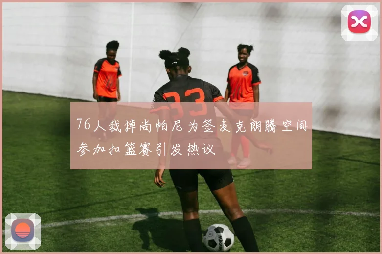 76人裁掉尚帕尼为签麦克朗腾空间参加扣篮赛引发热议