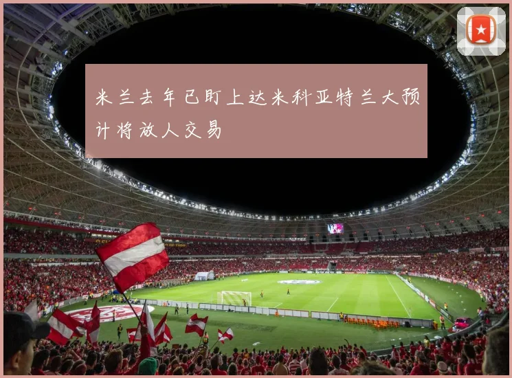 米兰去年已盯上达米科亚特兰大预计将放人交易