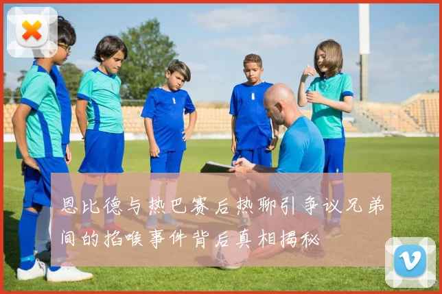 恩比德与热巴赛后热聊引争议兄弟间的掐喉事件背后真相揭秘