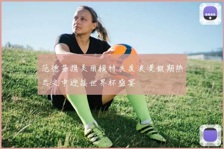 范德芬携美丽模特共度浪漫假期热恋之中迎接世界杯盛宴