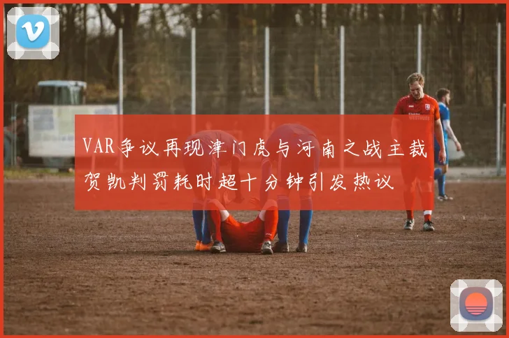 VAR争议再现津门虎与河南之战主裁贺凯判罚耗时超十分钟引发热议