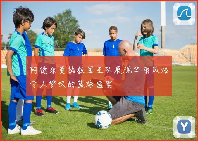阿德尔曼执教国王队展现华丽风格令人赞叹的篮球盛宴