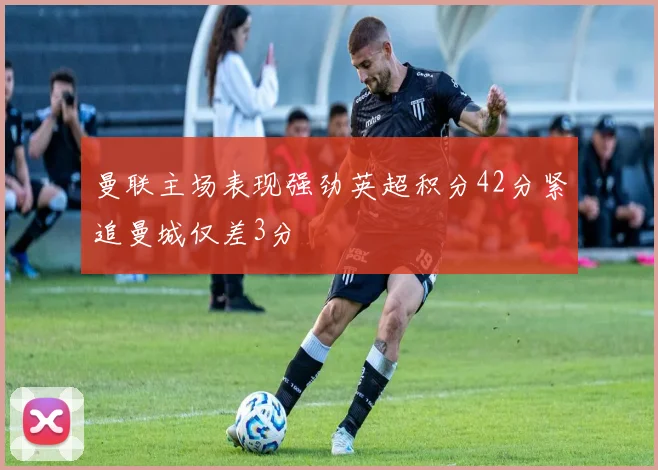 曼联主场表现强劲英超积分42分紧追曼城仅差3分