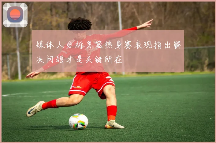媒体人分析男篮热身赛表现指出解决问题才是关键所在
