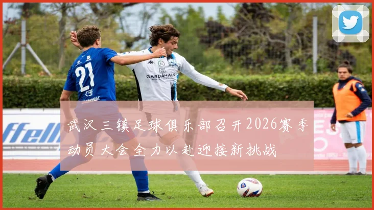 武汉三镇足球俱乐部召开2026赛季动员大会全力以赴迎接新挑战