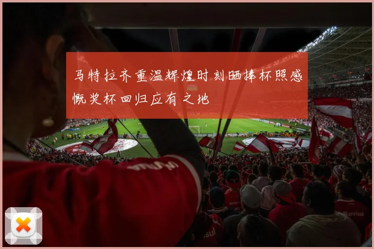 马特拉齐重温辉煌时刻晒捧杯照感慨奖杯回归应有之地